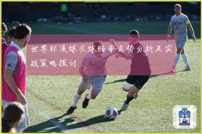 世界杯滚球买球赔率走势分析及实战策略探讨