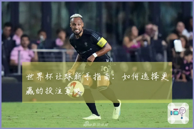 世界杯让球新手指南：如何选择更赢的投注策略