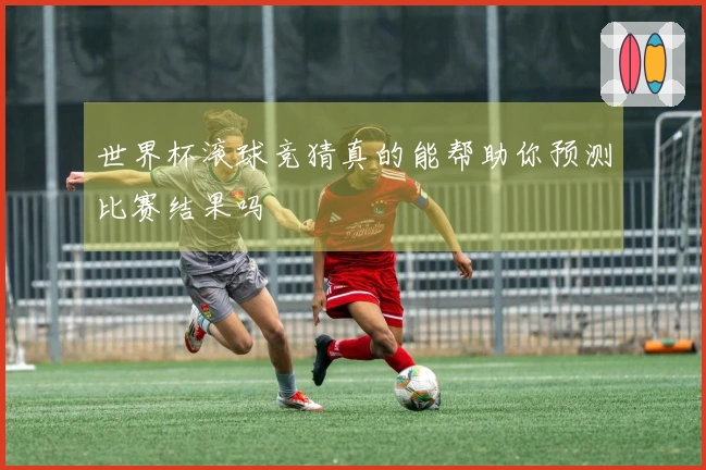 世界杯滚球竞猜真的能帮助你预测比赛结果吗